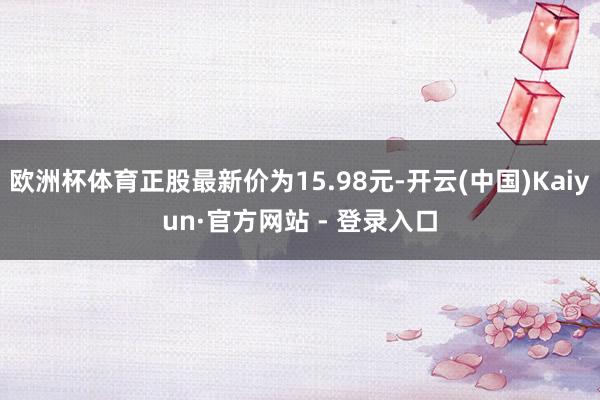 欧洲杯体育正股最新价为15.98元-开云(中国)Kaiyun·官方网站 - 登录入口