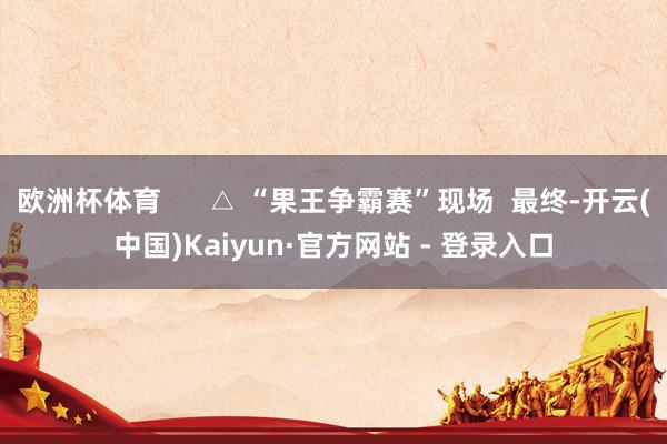 欧洲杯体育      △ “果王争霸赛”现场  最终-开云(中国)Kaiyun·官方网站 - 登录入口