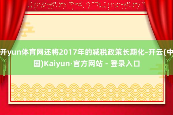 开yun体育网还将2017年的减税政策长期化-开云(中国)Kaiyun·官方网站 - 登录入口