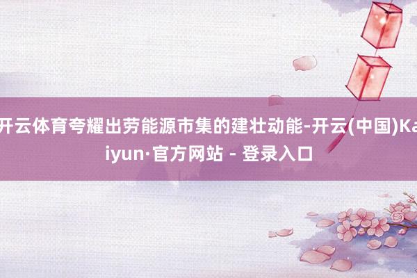 开云体育夸耀出劳能源市集的建壮动能-开云(中国)Kaiyun·官方网站 - 登录入口