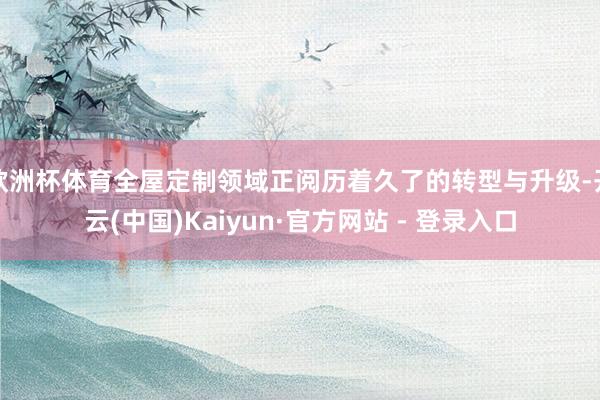 欧洲杯体育全屋定制领域正阅历着久了的转型与升级-开云(中国)Kaiyun·官方网站 - 登录入口