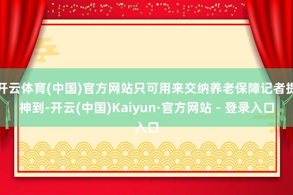 开云体育(中国)官方网站只可用来交纳养老保障记者提神到-开云(中国)Kaiyun·官方网站 - 登录入口