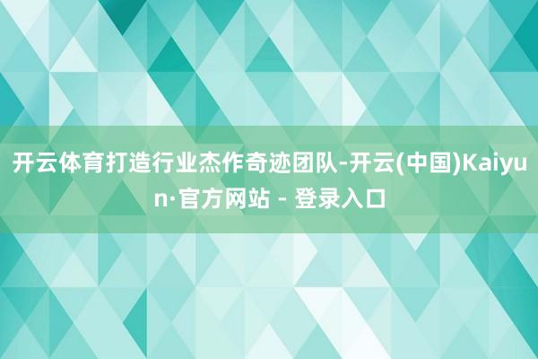 开云体育打造行业杰作奇迹团队-开云(中国)Kaiyun·官方网站 - 登录入口