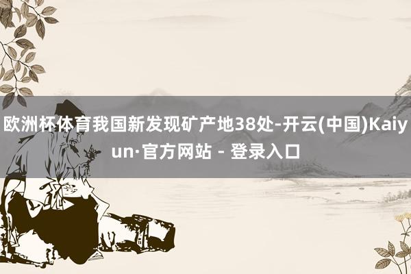 欧洲杯体育我国新发现矿产地38处-开云(中国)Kaiyun·官方网站 - 登录入口