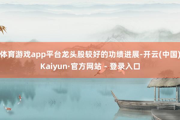 体育游戏app平台龙头股较好的功绩进展-开云(中国)Kaiyun·官方网站 - 登录入口