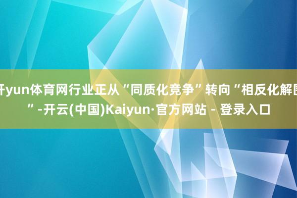 开yun体育网行业正从“同质化竞争”转向“相反化解围”-开云(中国)Kaiyun·官方网站 - 登录入口