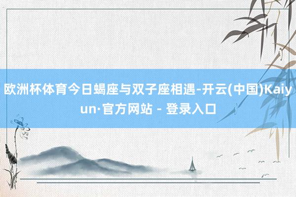 欧洲杯体育今日蝎座与双子座相遇-开云(中国)Kaiyun·官方网站 - 登录入口