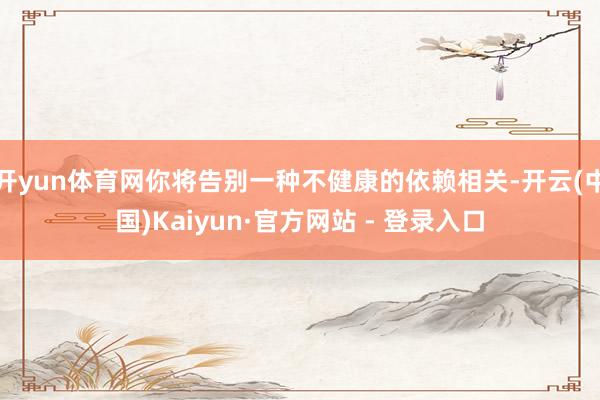 开yun体育网你将告别一种不健康的依赖相关-开云(中国)Kaiyun·官方网站 - 登录入口