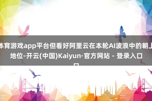 体育游戏app平台但看好阿里云在本轮AI波浪中的朝上地位-开云(中国)Kaiyun·官方网站 - 登录入口