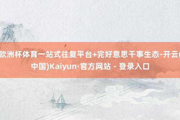 欧洲杯体育　　一站式往复平台+完好意思干事生态-开云(中国)Kaiyun·官方网站 - 登录入口