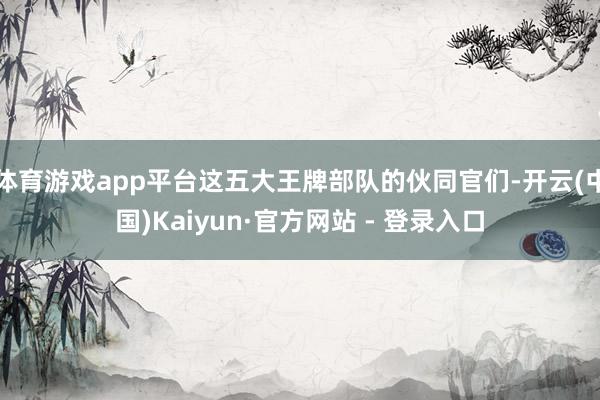 体育游戏app平台这五大王牌部队的伙同官们-开云(中国)Kaiyun·官方网站 - 登录入口