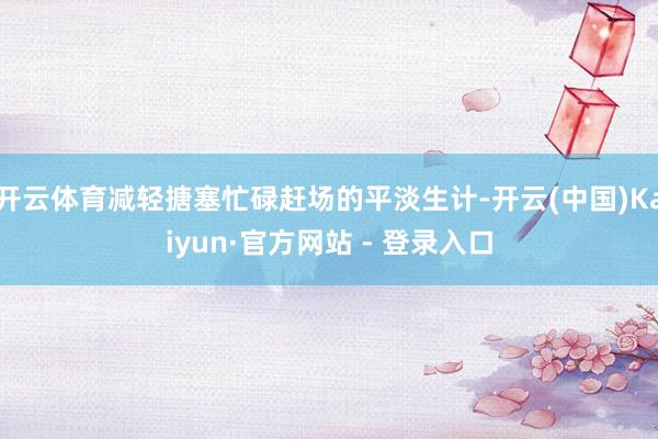 开云体育减轻搪塞忙碌赶场的平淡生计-开云(中国)Kaiyun·官方网站 - 登录入口