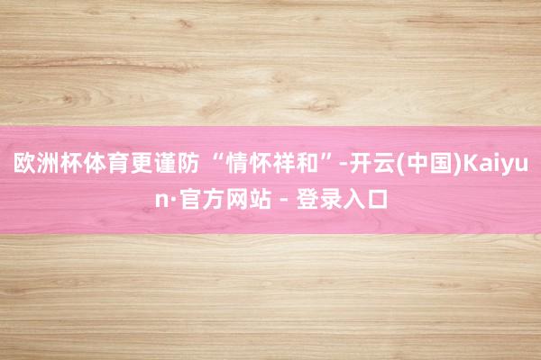 欧洲杯体育更谨防 “情怀祥和”-开云(中国)Kaiyun·官方网站 - 登录入口