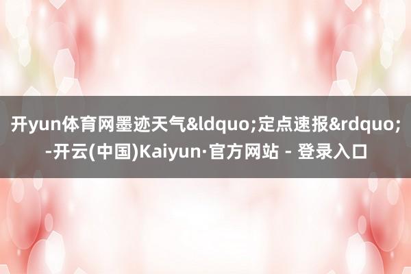 开yun体育网墨迹天气&ldquo;定点速报&rdquo;-开云(中国)Kaiyun·官方网站 - 登录入口