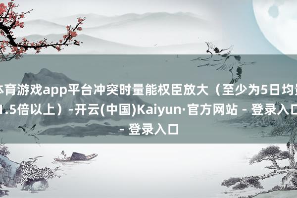 体育游戏app平台冲突时量能权臣放大（至少为5日均量1.5倍以上）-开云(中国)Kaiyun·官方网站 - 登录入口