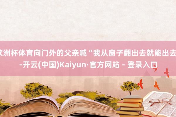 欧洲杯体育向门外的父亲喊“我从窗子翻出去就能出去”-开云(中国)Kaiyun·官方网站 - 登录入口
