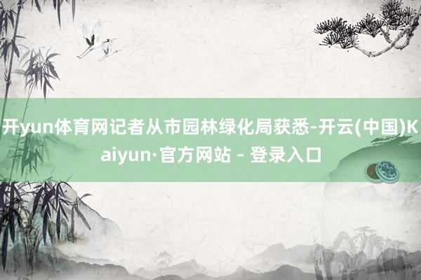 开yun体育网记者从市园林绿化局获悉-开云(中国)Kaiyun·官方网站 - 登录入口