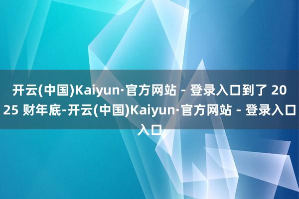开云(中国)Kaiyun·官方网站 - 登录入口到了 2025 财年底-开云(中国)Kaiyun·官方网站 - 登录入口