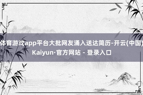 体育游戏app平台大批网友涌入送达简历-开云(中国)Kaiyun·官方网站 - 登录入口