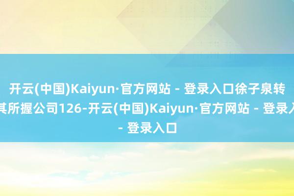 开云(中国)Kaiyun·官方网站 - 登录入口徐子泉转让其所握公司126-开云(中国)Kaiyun·官方网站 - 登录入口