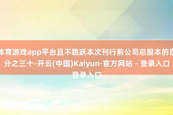 体育游戏app平台且不跳跃本次刊行前公司总股本的百分之三十-开云(中国)Kaiyun·官方网站 - 登录入口