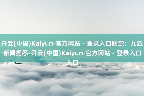 开云(中国)Kaiyun·官方网站 - 登录入口图源：九派新闻　　据悉-开云(中国)Kaiyun·官方网站 - 登录入口