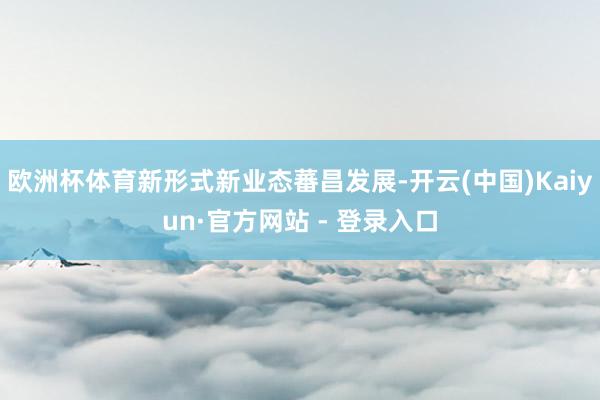 欧洲杯体育新形式新业态蕃昌发展-开云(中国)Kaiyun·官方网站 - 登录入口