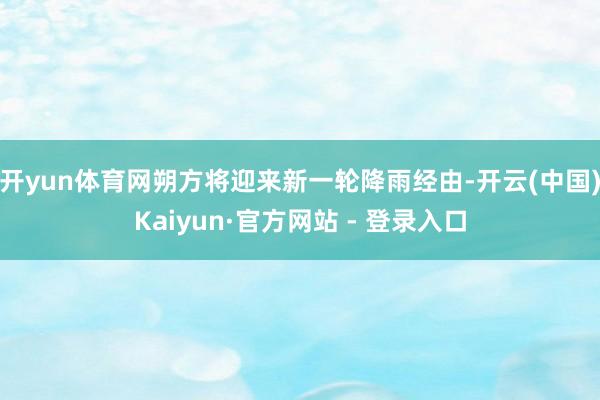开yun体育网朔方将迎来新一轮降雨经由-开云(中国)Kaiyun·官方网站 - 登录入口