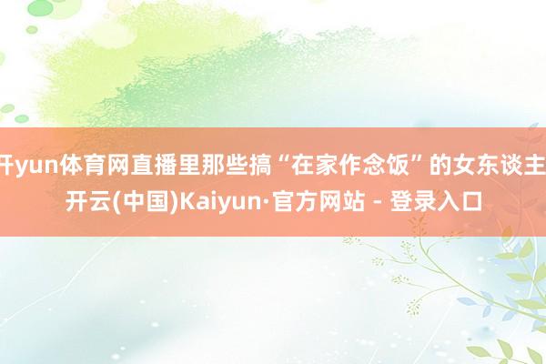 开yun体育网直播里那些搞“在家作念饭”的女东谈主-开云(中国)Kaiyun·官方网站 - 登录入口