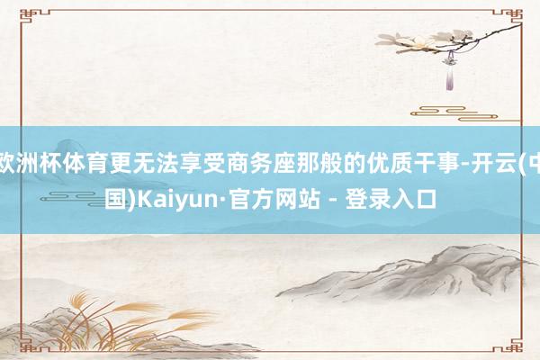 欧洲杯体育更无法享受商务座那般的优质干事-开云(中国)Kaiyun·官方网站 - 登录入口