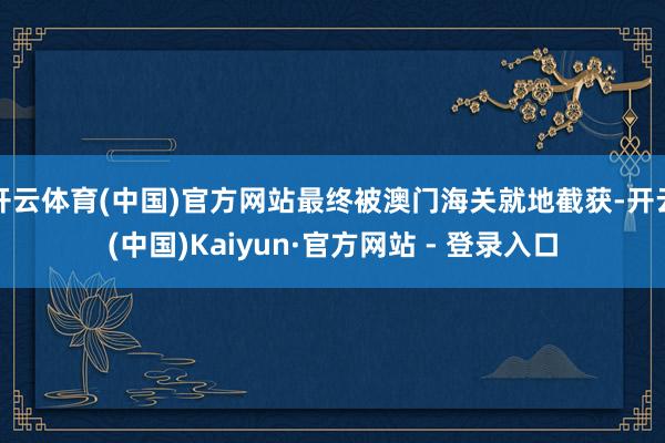 开云体育(中国)官方网站最终被澳门海关就地截获-开云(中国)Kaiyun·官方网站 - 登录入口