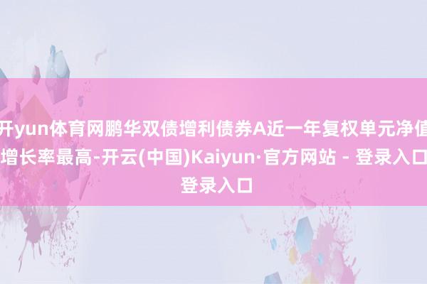 开yun体育网鹏华双债增利债券A近一年复权单元净值增长率最高-开云(中国)Kaiyun·官方网站 - 登录入口