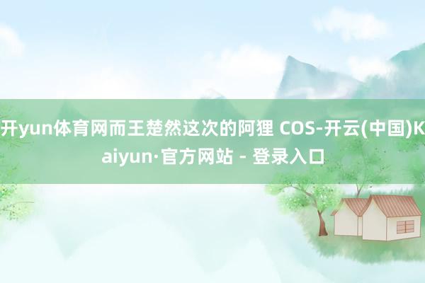 开yun体育网而王楚然这次的阿狸 COS-开云(中国)Kaiyun·官方网站 - 登录入口