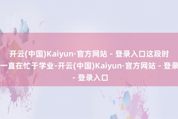 开云(中国)Kaiyun·官方网站 - 登录入口这段时候他一直在忙于学业-开云(中国)Kaiyun·官方网站 - 登录入口