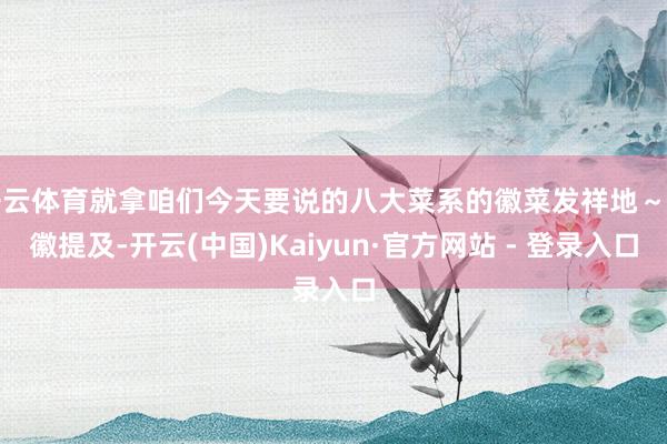 开云体育就拿咱们今天要说的八大菜系的徽菜发祥地～安徽提及-开云(中国)Kaiyun·官方网站 - 登录入口