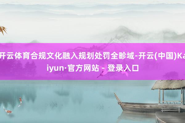 开云体育合规文化融入规划处罚全畛域-开云(中国)Kaiyun·官方网站 - 登录入口