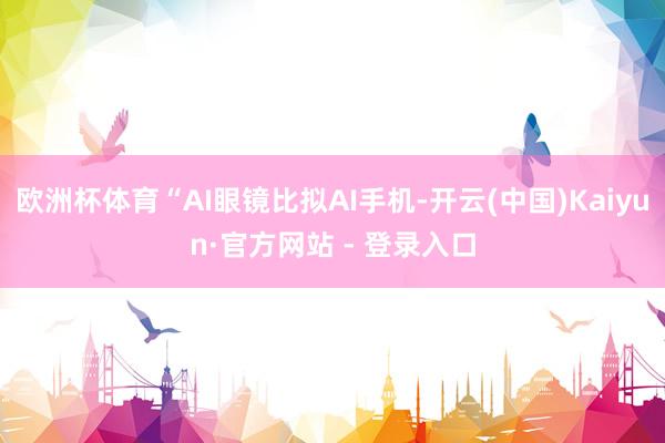 欧洲杯体育“AI眼镜比拟AI手机-开云(中国)Kaiyun·官方网站 - 登录入口