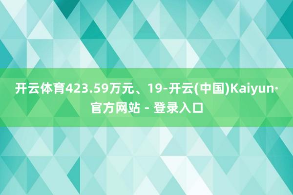 开云体育423.59万元、19-开云(中国)Kaiyun·官方网站 - 登录入口