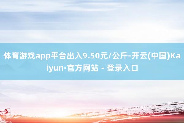 体育游戏app平台出入9.50元/公斤-开云(中国)Kaiyun·官方网站 - 登录入口