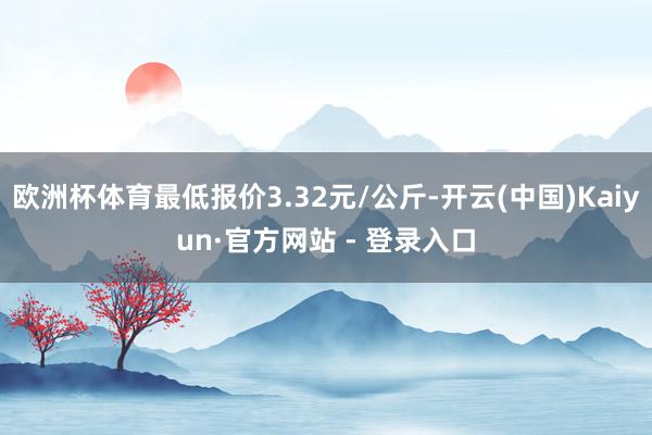 欧洲杯体育最低报价3.32元/公斤-开云(中国)Kaiyun·官方网站 - 登录入口