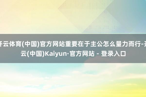开云体育(中国)官方网站重要在于主公怎么量力而行-开云(中国)Kaiyun·官方网站 - 登录入口