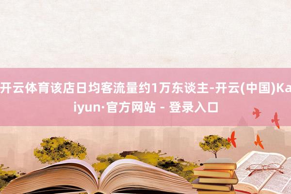开云体育该店日均客流量约1万东谈主-开云(中国)Kaiyun·官方网站 - 登录入口
