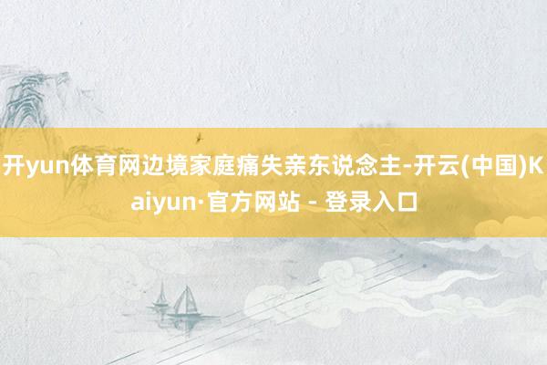 开yun体育网边境家庭痛失亲东说念主-开云(中国)Kaiyun·官方网站 - 登录入口