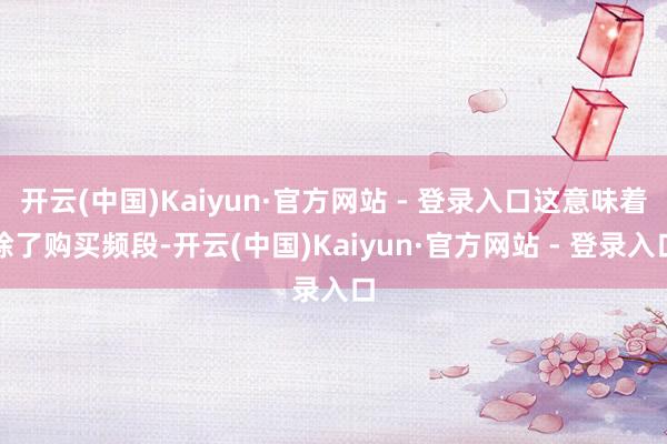 开云(中国)Kaiyun·官方网站 - 登录入口这意味着除了购买频段-开云(中国)Kaiyun·官方网站 - 登录入口