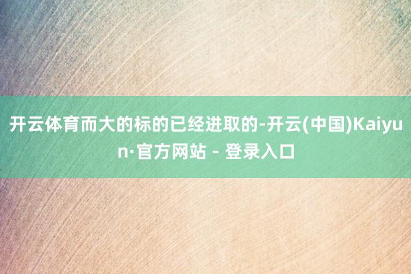 开云体育而大的标的已经进取的-开云(中国)Kaiyun·官方网站 - 登录入口