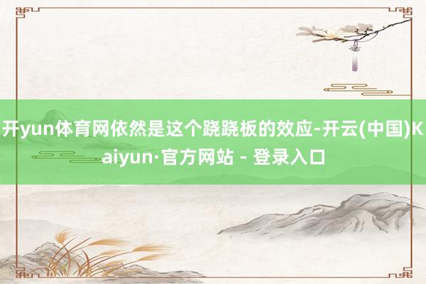 开yun体育网依然是这个跷跷板的效应-开云(中国)Kaiyun·官方网站 - 登录入口