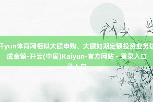 开yun体育网相似大额申购、大额如期定额投资业务达成金额-开云(中国)Kaiyun·官方网站 - 登录入口
