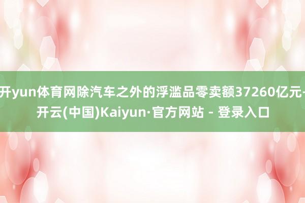 开yun体育网除汽车之外的浮滥品零卖额37260亿元-开云(中国)Kaiyun·官方网站 - 登录入口