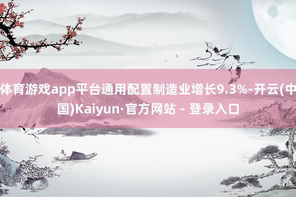 体育游戏app平台通用配置制造业增长9.3%-开云(中国)Kaiyun·官方网站 - 登录入口