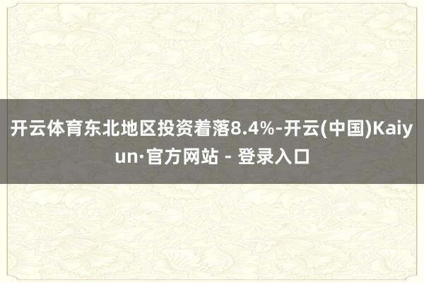 开云体育东北地区投资着落8.4%-开云(中国)Kaiyun·官方网站 - 登录入口